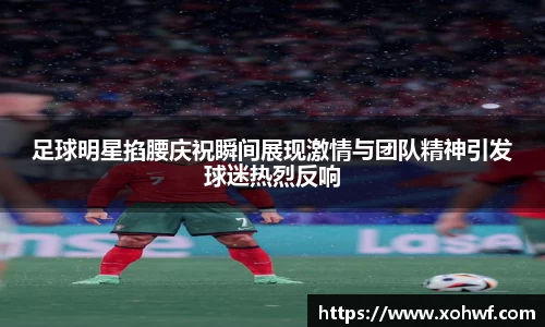 足球明星掐腰庆祝瞬间展现激情与团队精神引发球迷热烈反响